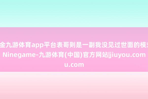 现金九游体育app平台表哥则是一副我没见过世面的模式-Ninegame-九游体育(中国)官方网站|jiuyou.com