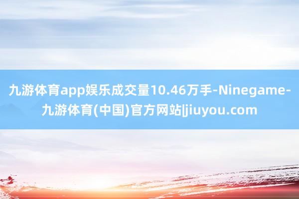 九游体育app娱乐成交量10.46万手-Ninegame-九游体育(中国)官方网站|jiuyou.com