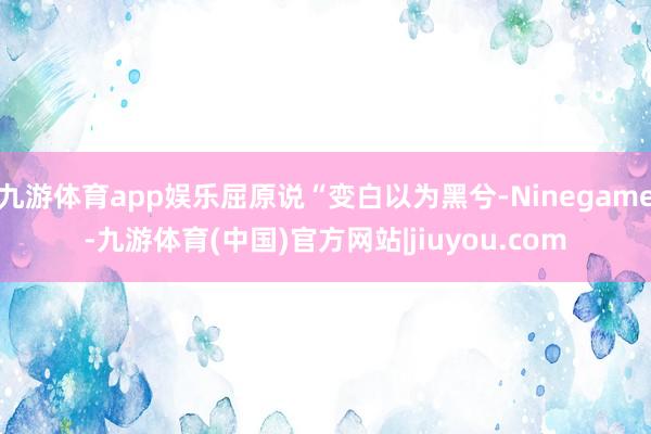 九游体育app娱乐屈原说“变白以为黑兮-Ninegame-九游体育(中国)官方网站|jiuyou.com