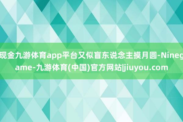 现金九游体育app平台又似盲东说念主摸月圆-Ninegame-九游体育(中国)官方网站|jiuyou.com