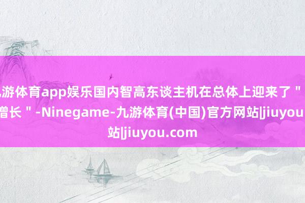 九游体育app娱乐国内智高东谈主机在总体上迎来了＂归附性增长＂-Ninegame-九游体育(中国)官方网站|jiuyou.com