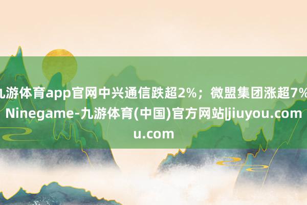 九游体育app官网中兴通信跌超2%；微盟集团涨超7%-Ninegame-九游体育(中国)官方网站|jiuyou.com