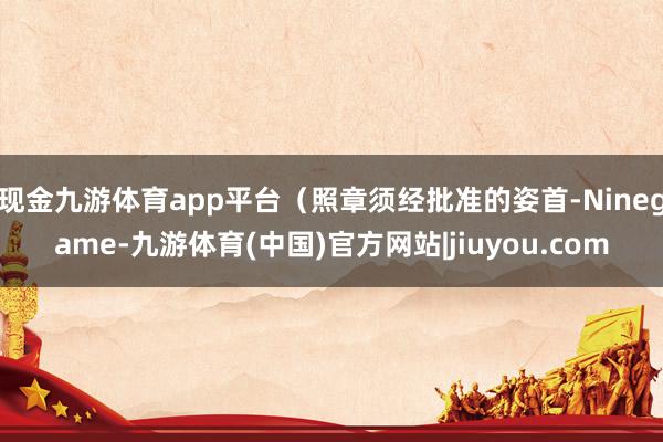 现金九游体育app平台(照章须经批准的姿首-Ninegame-九游体育(中国)官方网站|jiuyou.com