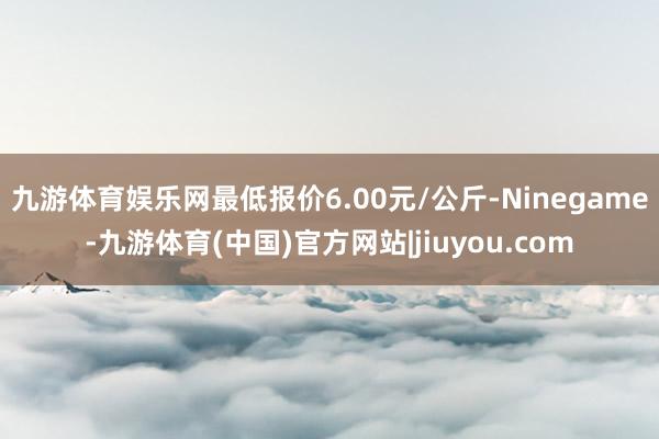 九游体育娱乐网最低报价6.00元/公斤-Ninegame-九游体育(中国)官方网站|jiuyou.com