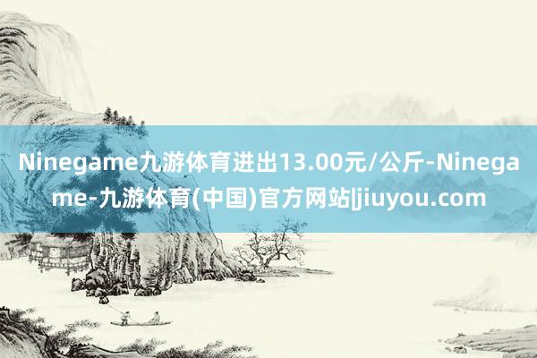 Ninegame九游体育进出13.00元/公斤-Ninegame-九游体育(中国)官方网站|jiuyou.com