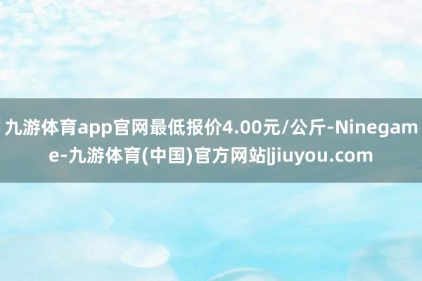 九游体育app官网最低报价4.00元/公斤-Ninegame-九游体育(中国)官方网站|jiuyou.com