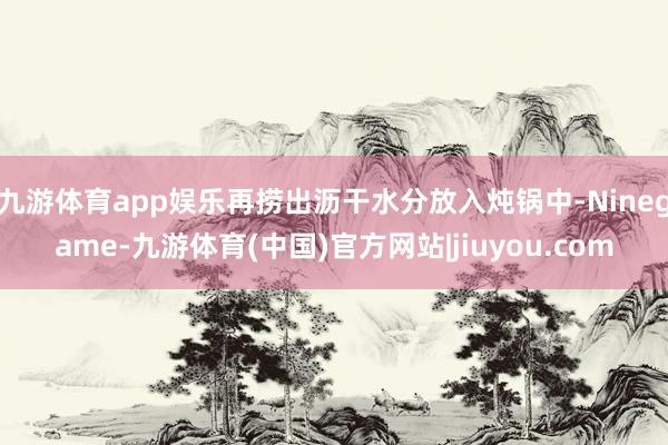 九游体育app娱乐再捞出沥干水分放入炖锅中-Ninegame-九游体育(中国)官方网站|jiuyou.com