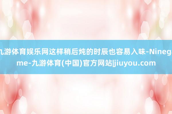 九游体育娱乐网这样稍后炖的时辰也容易入味-Ninegame-九游体育(中国)官方网站|jiuyou.com