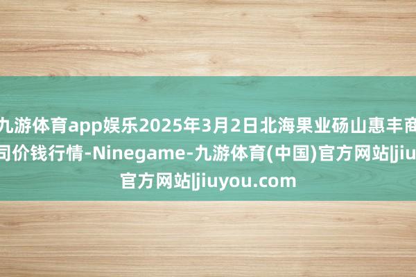 九游体育app娱乐2025年3月2日北海果业砀山惠丰商场有限公司价钱行情-Ninegame-九游体育(中国)官方网站|jiuyou.com