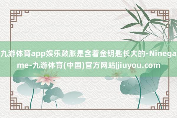 九游体育app娱乐鼓胀是含着金钥匙长大的-Ninegame-九游体育(中国)官方网站|jiuyou.com