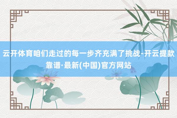 云开体育咱们走过的每一步齐充满了挑战-开云提款靠谱·最新(中国)官方网站