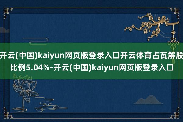 开云(中国)kaiyun网页版登录入口开云体育占瓦解股比例5.04%-开云(中国)kaiyun网页版登录入口