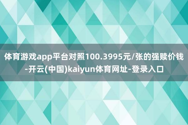 体育游戏app平台对照100.3995元/张的强赎价钱-开云(中国)kaiyun体育网址-登录入口