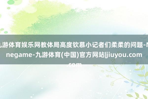 九游体育娱乐网教体局高度钦慕小记者们柔柔的问题-Ninegame-九游体育(中国)官方网站|jiuyou.com