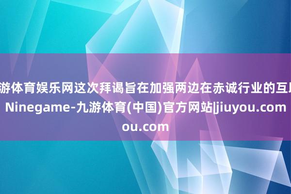 九游体育娱乐网这次拜谒旨在加强两边在赤诚行业的互助-Ninegame-九游体育(中国)官方网站|jiuyou.com