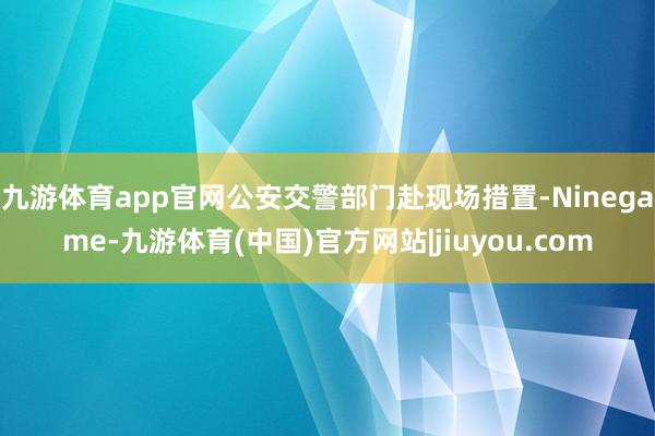 九游体育app官网公安交警部门赴现场措置-Ninegame-九游体育(中国)官方网站|jiuyou.com