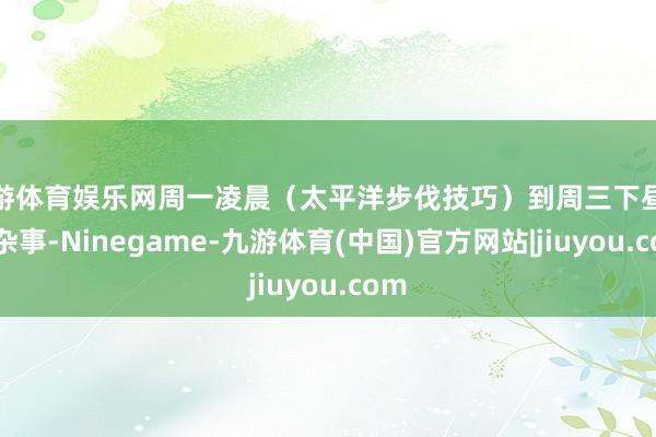 九游体育娱乐网周一凌晨（太平洋步伐技巧）到周三下昼处理杂事-Ninegame-九游体育(中国)官方网站|jiuyou.com
