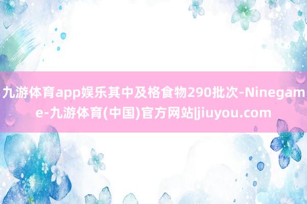 九游体育app娱乐其中及格食物290批次-Ninegame-九游体育(中国)官方网站|jiuyou.com