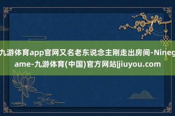 九游体育app官网又名老东说念主刚走出房间-Ninegame-九游体育(中国)官方网站|jiuyou.com