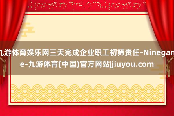 九游体育娱乐网三天完成企业职工初筛责任-Ninegame-九游体育(中国)官方网站|jiuyou.com