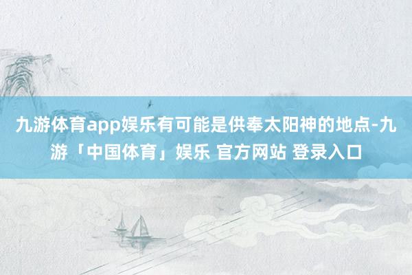 九游体育app娱乐有可能是供奉太阳神的地点-九游「中国体育」娱乐 官方网站 登录入口
