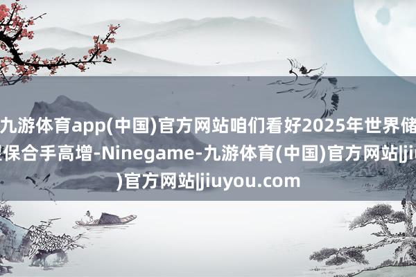 九游体育app(中国)官方网站咱们看好2025年世界储能需求有望保合手高增-Ninegame-九游体育(中国)官方网站|jiuyou.com