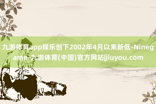 九游体育app娱乐创下2002年4月以来新低-Ninegame-九游体育(中国)官方网站|jiuyou.com