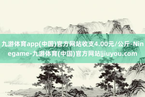 九游体育app(中国)官方网站收支4.00元/公斤-Ninegame-九游体育(中国)官方网站|jiuyou.com
