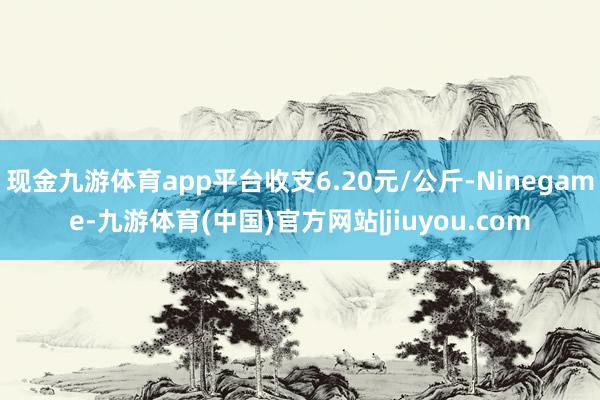 现金九游体育app平台收支6.20元/公斤-Ninegame-九游体育(中国)官方网站|jiuyou.com