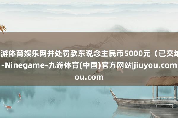 九游体育娱乐网并处罚款东说念主民币5000元（已交纳）-Ninegame-九游体育(中国)官方网站|jiuyou.com