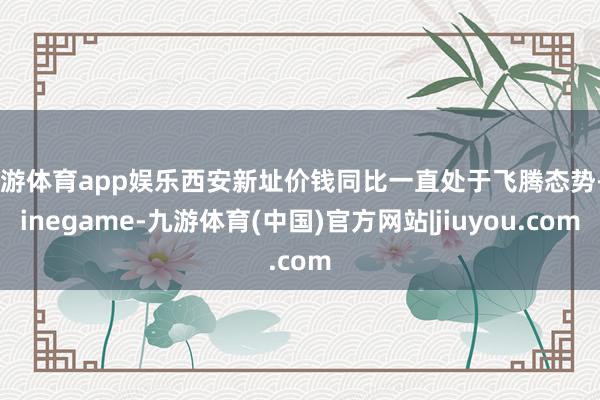 九游体育app娱乐西安新址价钱同比一直处于飞腾态势-Ninegame-九游体育(中国)官方网站|jiuyou.com