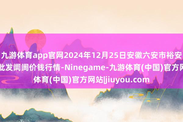 九游体育app官网2024年12月25日安徽六安市裕安区紫竹林农家具批发阛阓价钱行情-Ninegame-九游体育(中国)官方网站|jiuyou.com