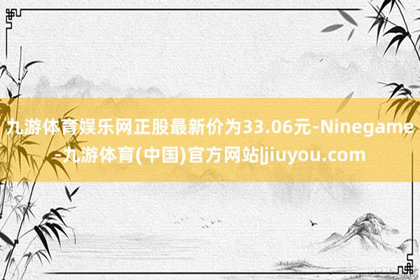 九游体育娱乐网正股最新价为33.06元-Ninegame-九游体育(中国)官方网站|jiuyou.com