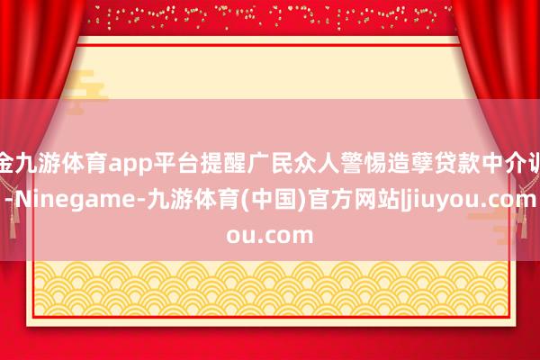 现金九游体育app平台提醒广民众人警惕造孽贷款中介训诲-Ninegame-九游体育(中国)官方网站|jiuyou.com