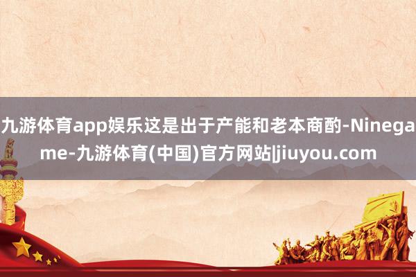 九游体育app娱乐这是出于产能和老本商酌-Ninegame-九游体育(中国)官方网站|jiuyou.com