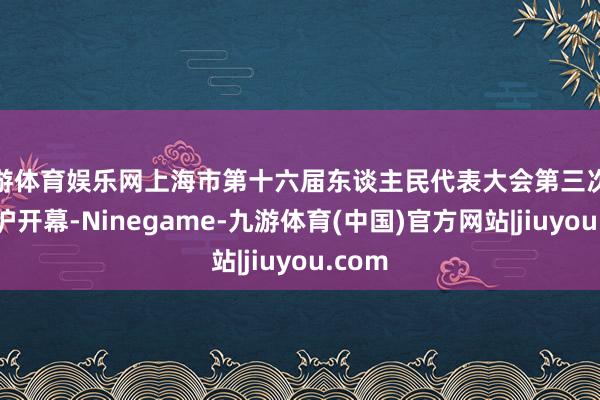 九游体育娱乐网上海市第十六届东谈主民代表大会第三次会议在沪开幕-Ninegame-九游体育(中国)官方网站|jiuyou.com