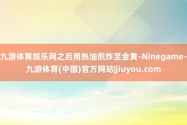 九游体育娱乐网之后用热油煎炸至金黄-Ninegame-九游体育(中国)官方网站|jiuyou.com