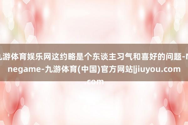 九游体育娱乐网这约略是个东谈主习气和喜好的问题-Ninegame-九游体育(中国)官方网站|jiuyou.com