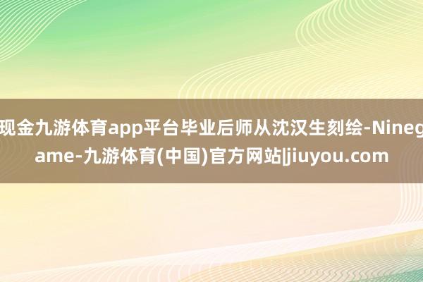 现金九游体育app平台毕业后师从沈汉生刻绘-Ninegame-九游体育(中国)官方网站|jiuyou.com