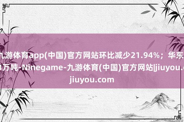 九游体育app(中国)官方网站环比减少21.94%；华东1.563万吨-Ninegame-九游体育(中国)官方网站|jiuyou.com