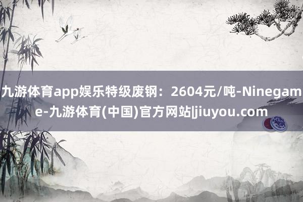 九游体育app娱乐特级废钢：2604元/吨-Ninegame-九游体育(中国)官方网站|jiuyou.com