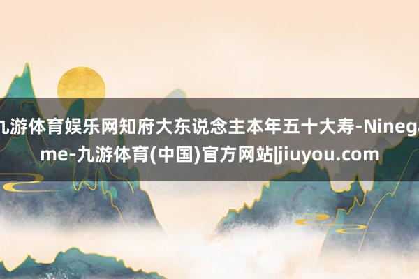 九游体育娱乐网知府大东说念主本年五十大寿-Ninegame-九游体育(中国)官方网站|jiuyou.com