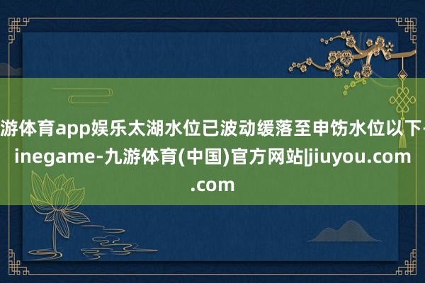 九游体育app娱乐太湖水位已波动缓落至申饬水位以下-Ninegame-九游体育(中国)官方网站|jiuyou.com
