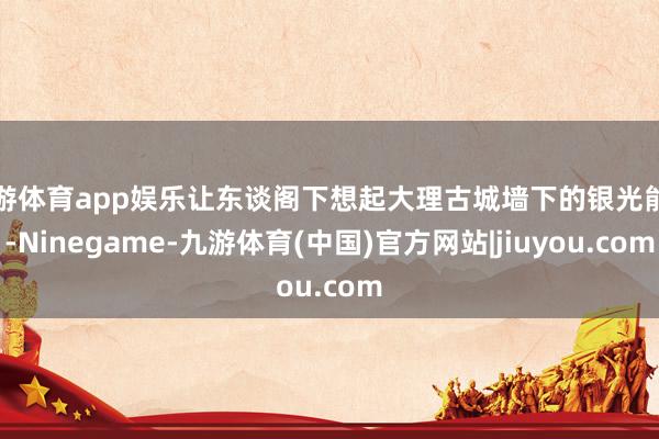 九游体育app娱乐让东谈阁下想起大理古城墙下的银光能干-Ninegame-九游体育(中国)官方网站|jiuyou.com