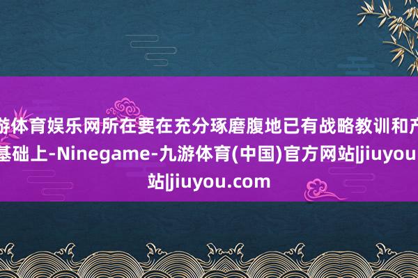 九游体育娱乐网所在要在充分琢磨腹地已有战略教训和产业上风基础上-Ninegame-九游体育(中国)官方网站|jiuyou.com