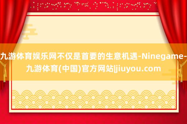 九游体育娱乐网不仅是首要的生意机遇-Ninegame-九游体育(中国)官方网站|jiuyou.com