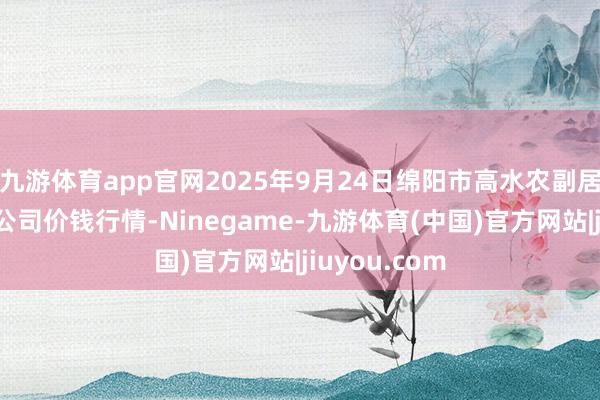 九游体育app官网2025年9月24日绵阳市高水农副居品批发有限公司价钱行情-Ninegame-九游体育(中国)官方网站|jiuyou.com