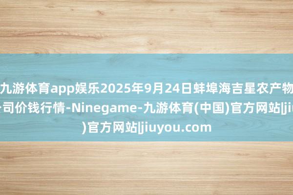 九游体育app娱乐2025年9月24日蚌埠海吉星农产物物流有限公司价钱行情-Ninegame-九游体育(中国)官方网站|jiuyou.com