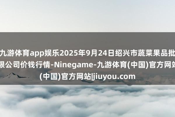 九游体育app娱乐2025年9月24日绍兴市蔬菜果品批发交游市集有限公司价钱行情-Ninegame-九游体育(中国)官方网站|jiuyou.com