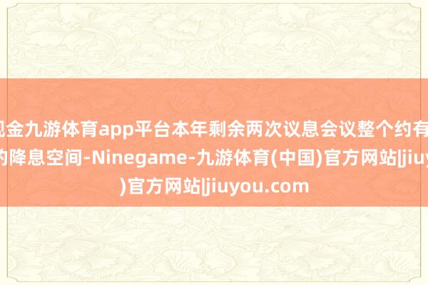 现金九游体育app平台本年剩余两次议息会议整个约有43个基点的降息空间-Ninegame-九游体育(中国)官方网站|jiuyou.com